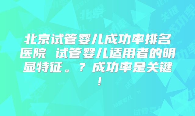 北京试管婴儿成功率排名医院 试管婴儿适用者的明显特征。？成功率是关键！