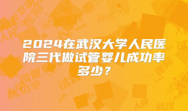 2024在武汉大学人民医院三代做试管婴儿成功率多少？