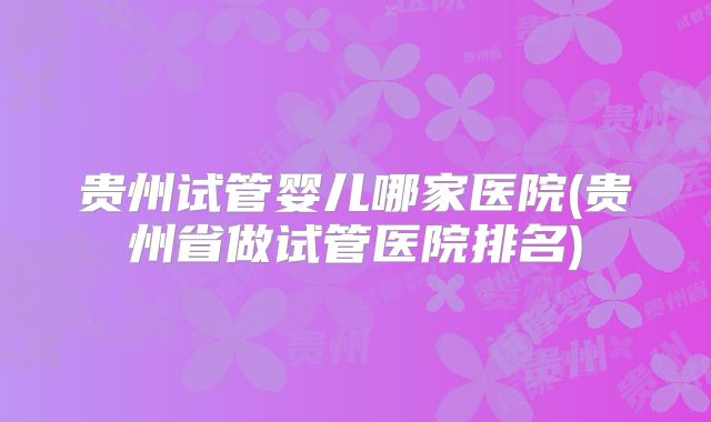 贵州试管婴儿哪家医院(贵州省做试管医院排名)