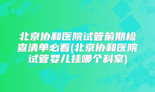 北京协和医院试管前期检查清单必看(北京协和医院试管婴儿挂哪个科室)