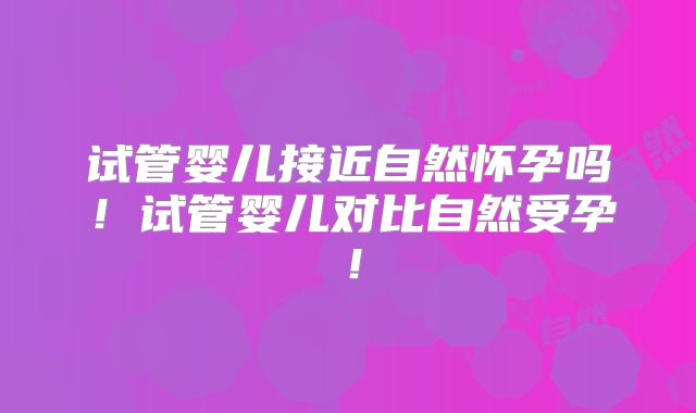 试管婴儿接近自然怀孕吗！试管婴儿对比自然受孕！
