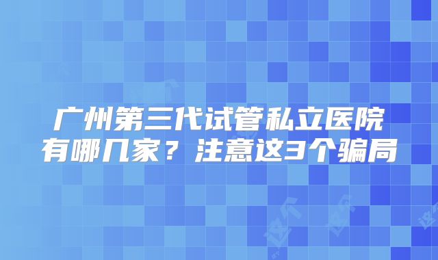 广州第三代试管私立医院有哪几家？注意这3个骗局