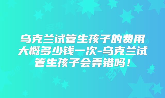 乌克兰试管生孩子的费用大概多少钱一次-乌克兰试管生孩子会弄错吗！