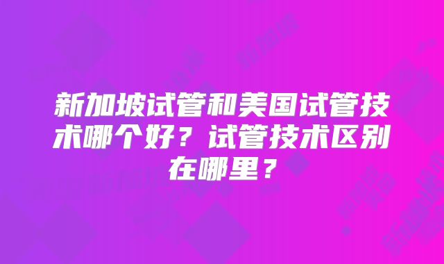 新加坡试管和美国试管技术哪个好？试管技术区别在哪里？