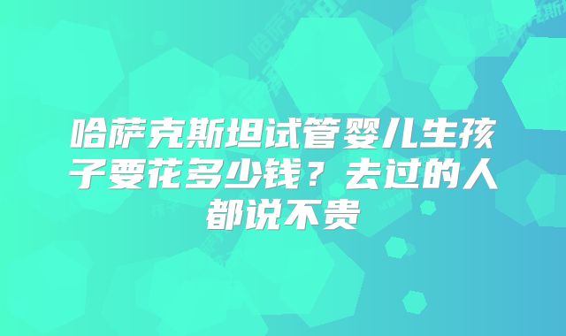 哈萨克斯坦试管婴儿生孩子要花多少钱？去过的人都说不贵