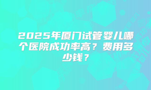2025年厦门试管婴儿哪个医院成功率高？费用多少钱？