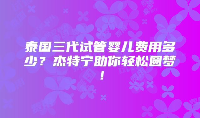 泰国三代试管婴儿费用多少?杰特宁助你轻松圆梦!