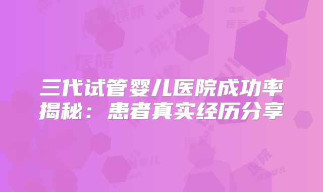 三代试管婴儿医院成功率揭秘：患者真实经历分享