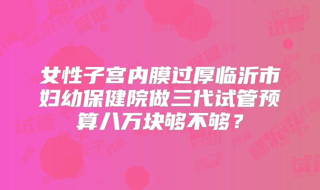 女性子宫内膜过厚临沂市妇幼保健院做三代试管预算八万块够不够？