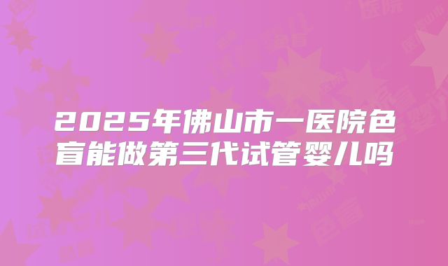 2025年佛山市一医院色盲能做第三代试管婴儿吗