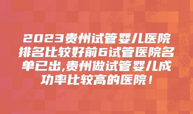 2023贵州试管婴儿医院排名比较好前6试管医院名单已出,贵州做试管婴儿成功率比较高的医院！