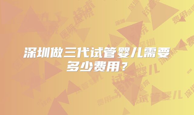 深圳做三代试管婴儿需要多少费用？