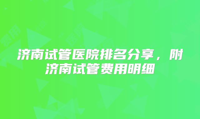 济南试管医院排名分享，附济南试管费用明细