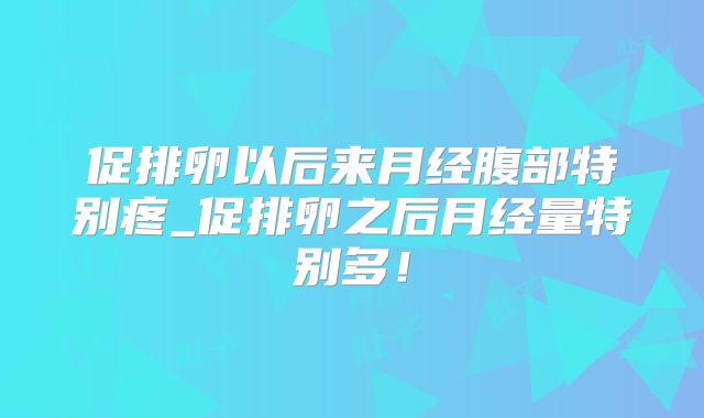 促排卵以后来月经腹部特别疼_促排卵之后月经量特别多！