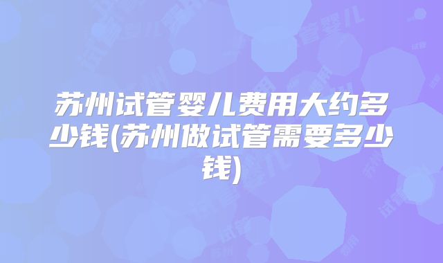 苏州试管婴儿费用大约多少钱(苏州做试管需要多少钱)