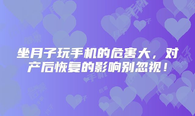 坐月子玩手机的危害大，对产后恢复的影响别忽视！