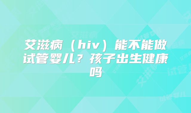 艾滋病（hiv）能不能做试管婴儿？孩子出生健康吗