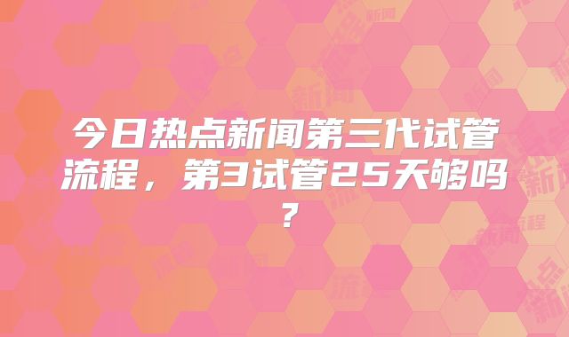 今日热点新闻第三代试管流程，第3试管25天够吗？
