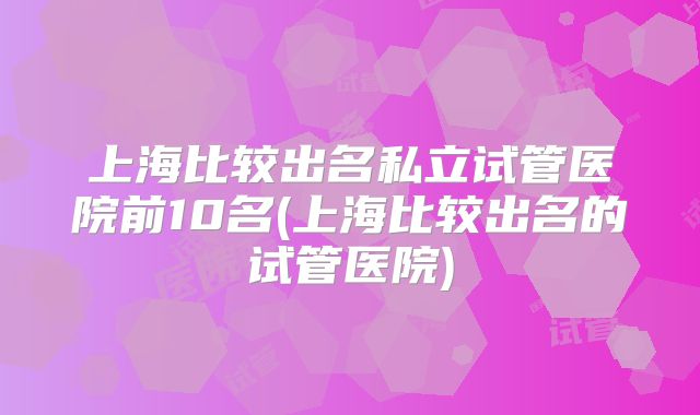 上海比较出名私立试管医院前10名(上海比较出名的试管医院)
