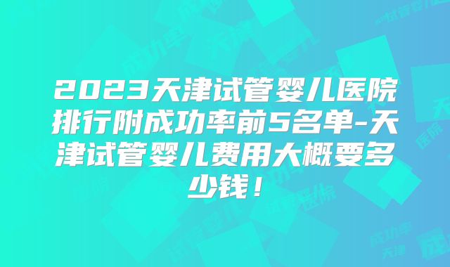 2023天津试管婴儿医院排行附成功率前5名单-天津试管婴儿费用大概要多少钱!