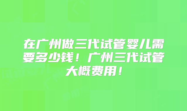 在广州做三代试管婴儿需要多少钱!广州三代试管大概费用!
