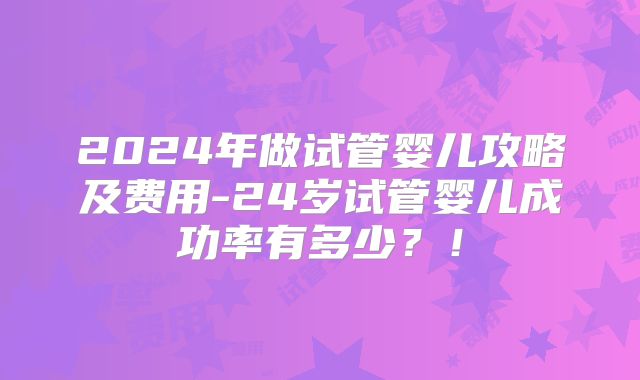 2024年做试管婴儿攻略及费用-24岁试管婴儿成功率有多少?!