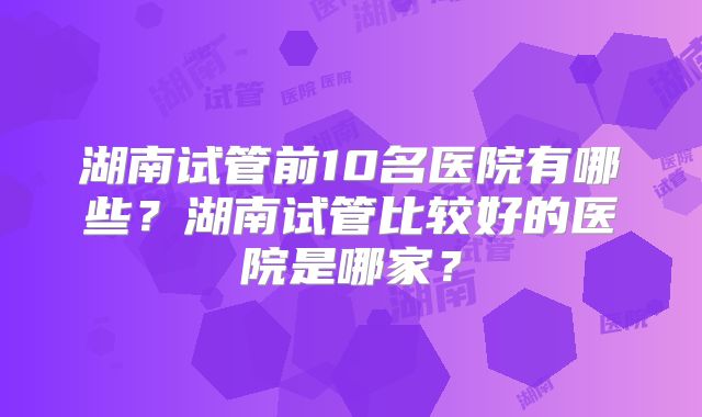 湖南试管前10名医院有哪些?湖南试管比较好的医院是哪家?
