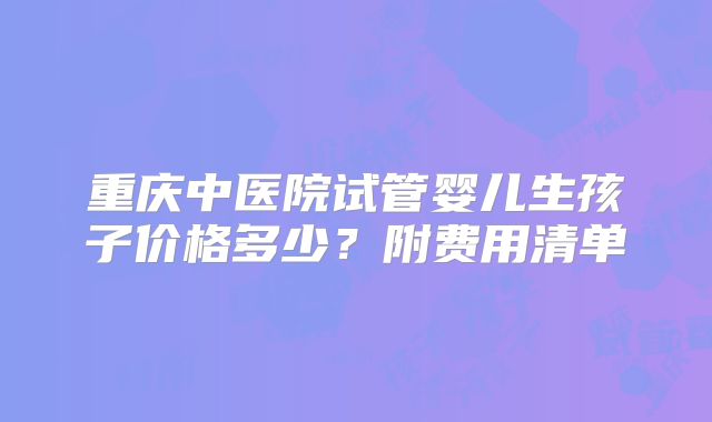 重庆中医院试管婴儿生孩子价格多少？附费用清单