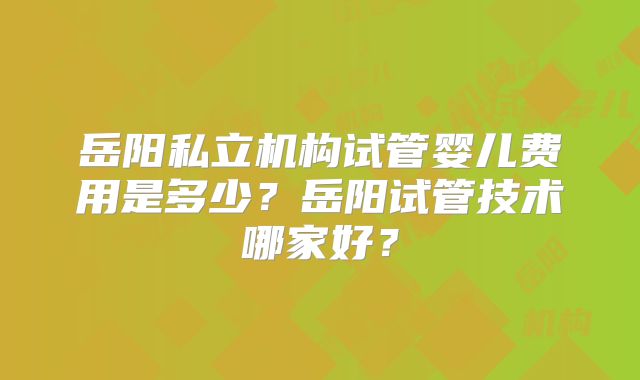 岳阳私立机构试管婴儿费用是多少?岳阳试管技术哪家好?
