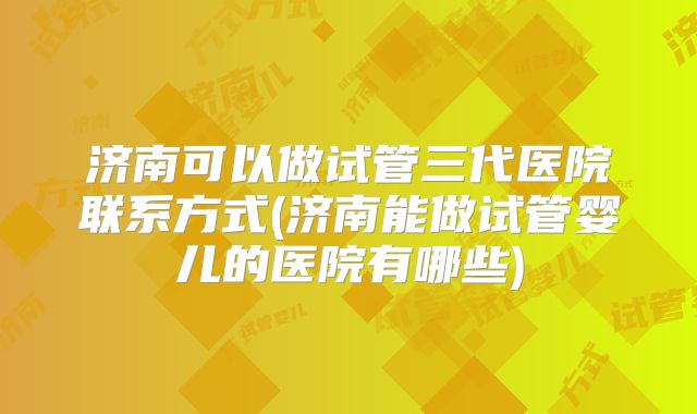 济南可以做试管三代医院联系方式(济南能做试管婴儿的医院有哪些)