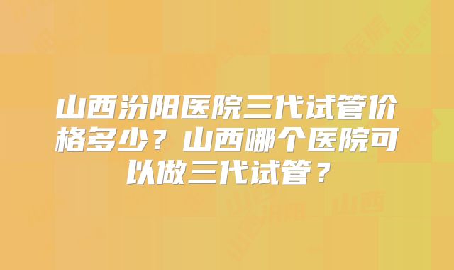 山西汾阳医院三代试管价格多少？山西哪个医院可以做三代试管？