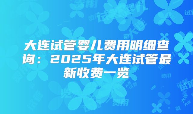 大连试管婴儿费用明细查询:2025年大连试管最新收费一览