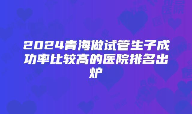 2024青海做试管生子成功率比较高的医院排名出炉