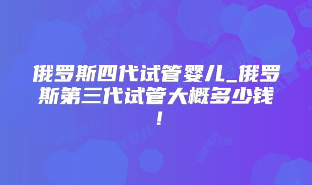 俄罗斯四代试管婴儿_俄罗斯第三代试管大概多少钱!