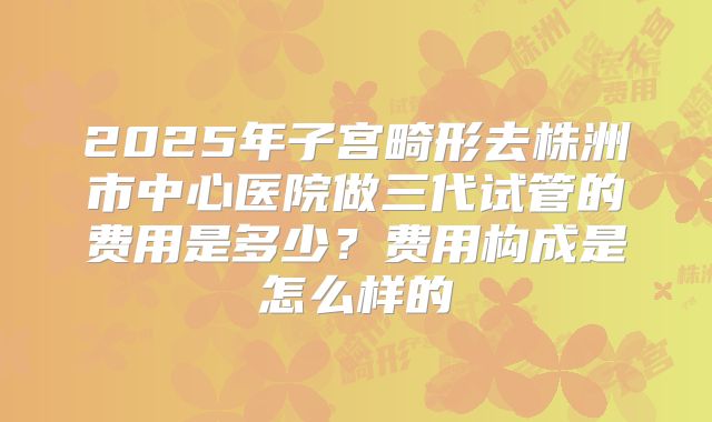 2025年子宫畸形去株洲市中心医院做三代试管的费用是多少?费用构成是怎么样的