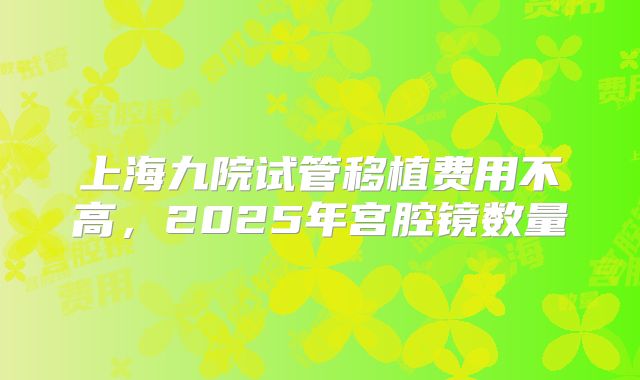 上海九院试管移植费用不高,2025年宫腔镜数量