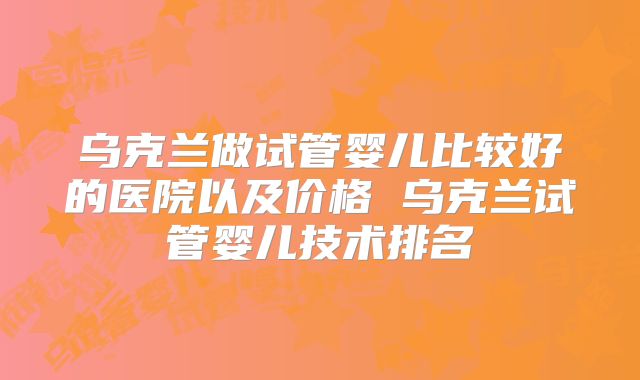 乌克兰做试管婴儿比较好的医院以及价格 乌克兰试管婴儿技术排名