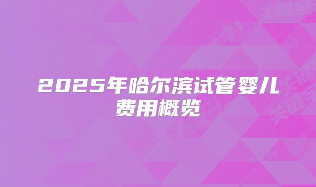 2025年哈尔滨试管婴儿费用概览