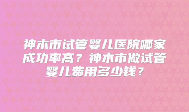 神木市试管婴儿医院哪家成功率高？神木市做试管婴儿费用多少钱？