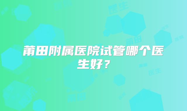 莆田附属医院试管哪个医生好?