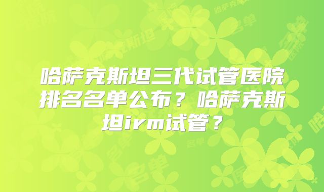 哈萨克斯坦三代试管医院排名名单公布？哈萨克斯坦irm试管？