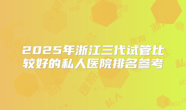 2025年浙江三代试管比较好的私人医院排名参考