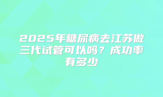 2025年糖尿病去江苏做三代试管可以吗?成功率有多少