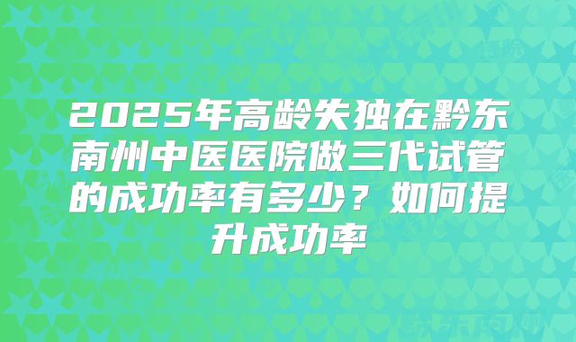 2025年高龄失独在黔东南州中医医院做三代试管的成功率有多少?如何提升成功率