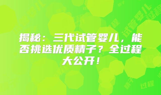 揭秘：三代试管婴儿，能否挑选优质精子？全过程大公开！