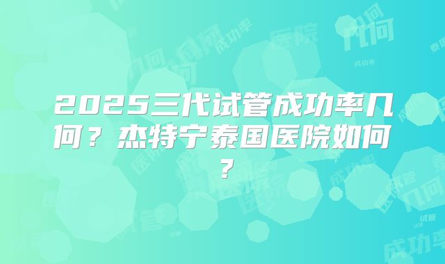 2025三代试管成功率几何?杰特宁泰国医院如何?