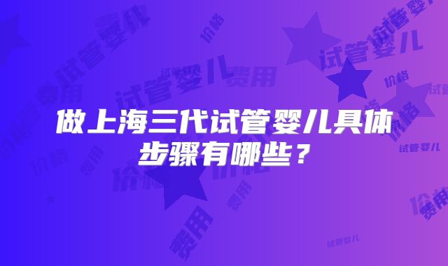 做上海三代试管婴儿具体步骤有哪些?