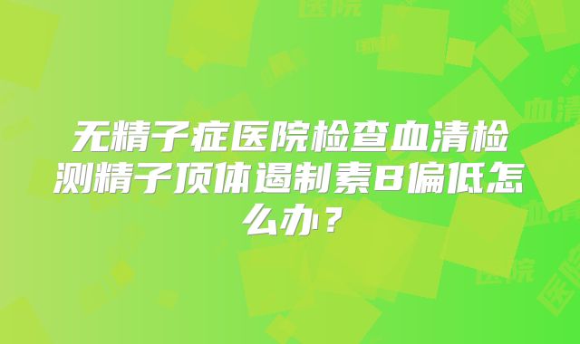 无精子症医院检查血清检测精子顶体遏制素B偏低怎么办？
