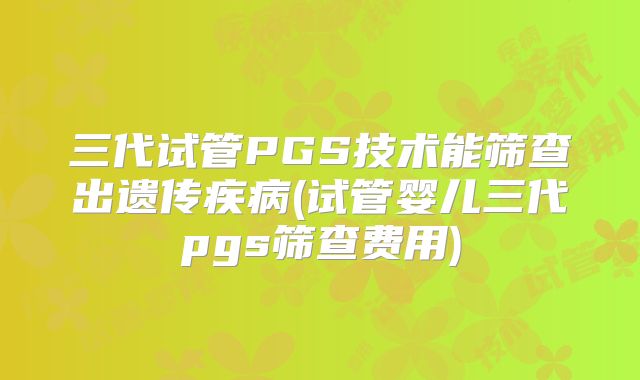 三代试管PGS技术能筛查出遗传疾病(试管婴儿三代pgs筛查费用)