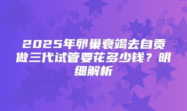 2025年卵巢衰竭去自贡做三代试管要花多少钱？明细解析